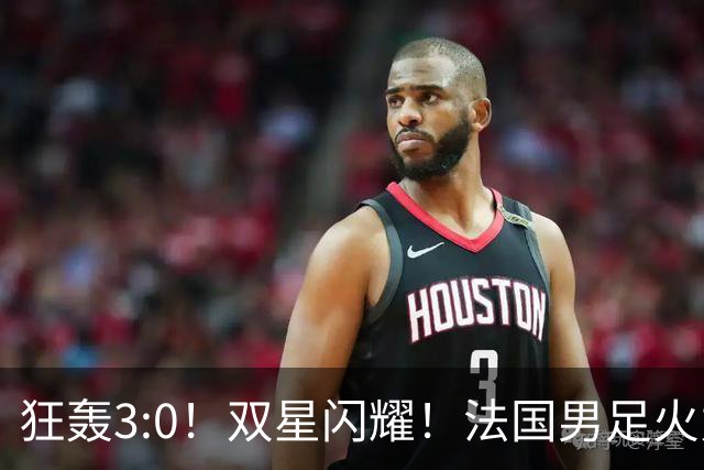 狂轰3:0！双星闪耀！法国男足火力猛，姆巴佩和登贝莱把对手打崩盘